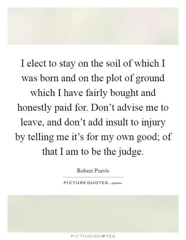 I elect to stay on the soil of which I was born and on the plot of ground which I have fairly bought and honestly paid for. Don't advise me to leave, and don't add insult to injury by telling me it's for my own good; of that I am to be the judge. Picture Quote #1