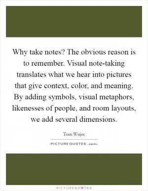 Why take notes? The obvious reason is to remember. Visual note-taking translates what we hear into pictures that give context, color, and meaning. By adding symbols, visual metaphors, likenesses of people, and room layouts, we add several dimensions Picture Quote #1