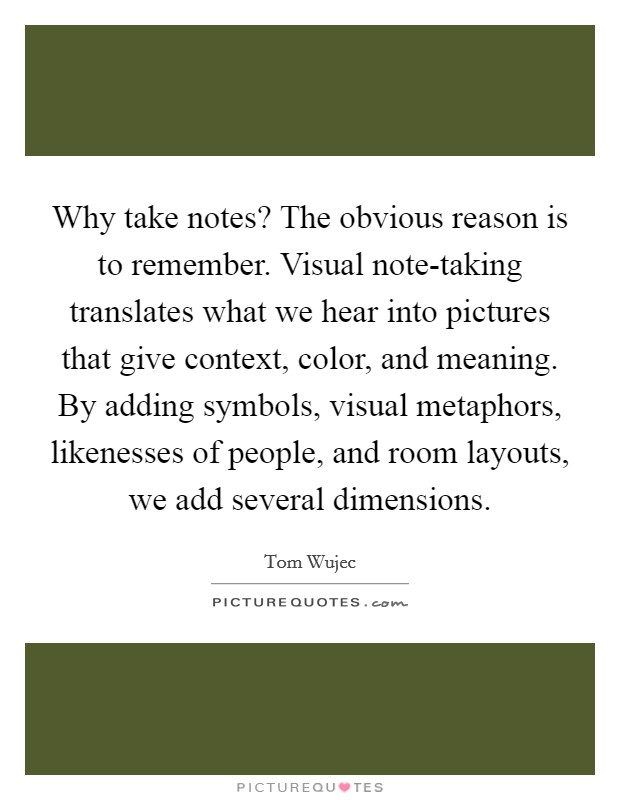 Why take notes? The obvious reason is to remember. Visual note-taking translates what we hear into pictures that give context, color, and meaning. By adding symbols, visual metaphors, likenesses of people, and room layouts, we add several dimensions. Picture Quote #1