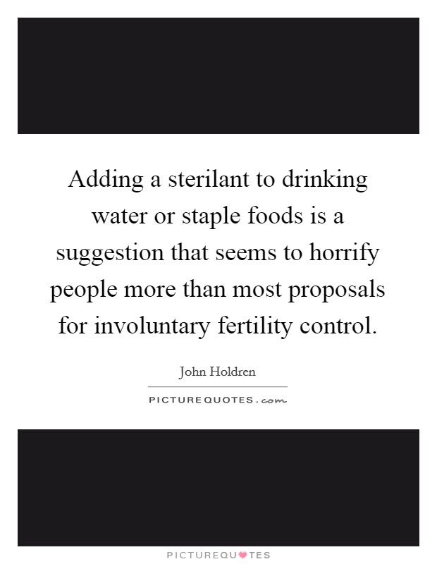 Adding a sterilant to drinking water or staple foods is a suggestion that seems to horrify people more than most proposals for involuntary fertility control. Picture Quote #1