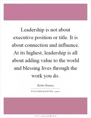 Leadership is not about executive position or title. It is about connection and influence. At its highest, leadership is all about adding value to the world and blessing lives through the work you do Picture Quote #1
