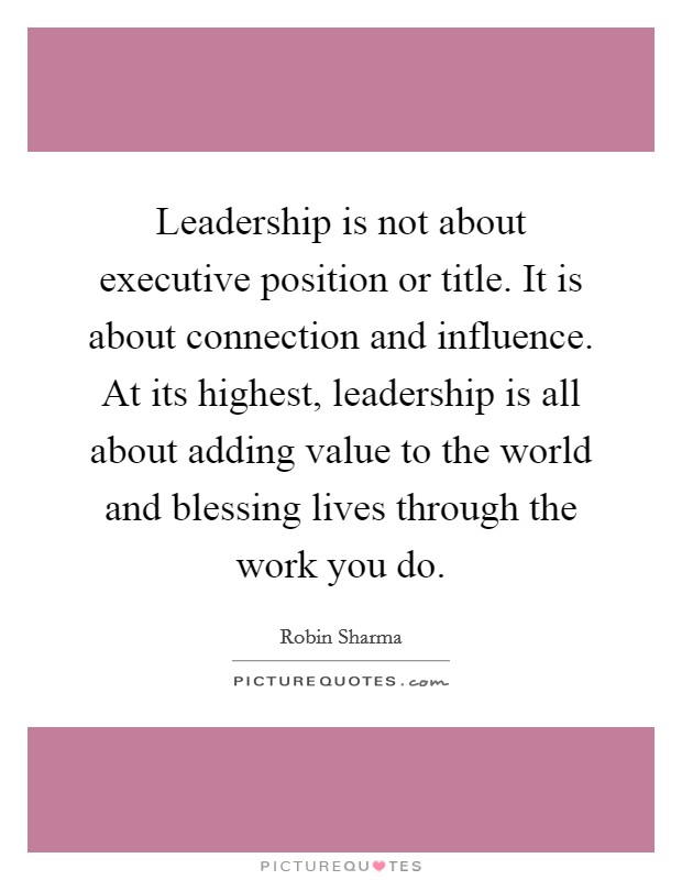 Leadership is not about executive position or title. It is about connection and influence. At its highest, leadership is all about adding value to the world and blessing lives through the work you do. Picture Quote #1