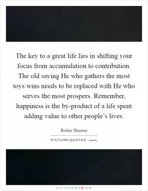 The key to a great life lies in shifting your focus from accumulation to contribution. The old saying He who gathers the most toys wins needs to be replaced with He who serves the most prospers. Remember, happiness is the by-product of a life spent adding value to other people’s lives Picture Quote #1