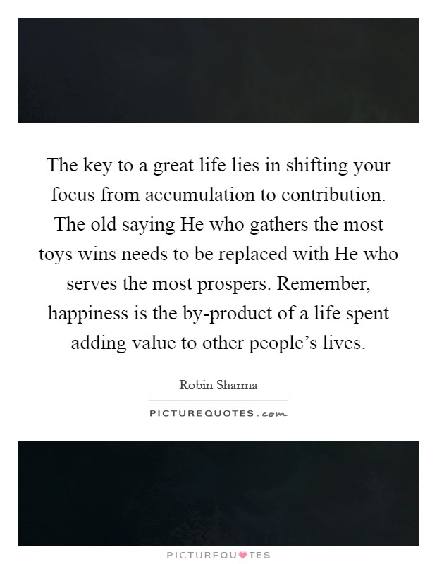 The key to a great life lies in shifting your focus from accumulation to contribution. The old saying He who gathers the most toys wins needs to be replaced with He who serves the most prospers. Remember, happiness is the by-product of a life spent adding value to other people's lives. Picture Quote #1
