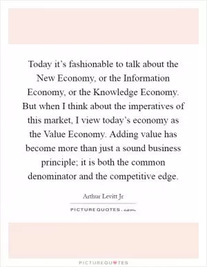 Today it’s fashionable to talk about the New Economy, or the Information Economy, or the Knowledge Economy. But when I think about the imperatives of this market, I view today’s economy as the Value Economy. Adding value has become more than just a sound business principle; it is both the common denominator and the competitive edge Picture Quote #1
