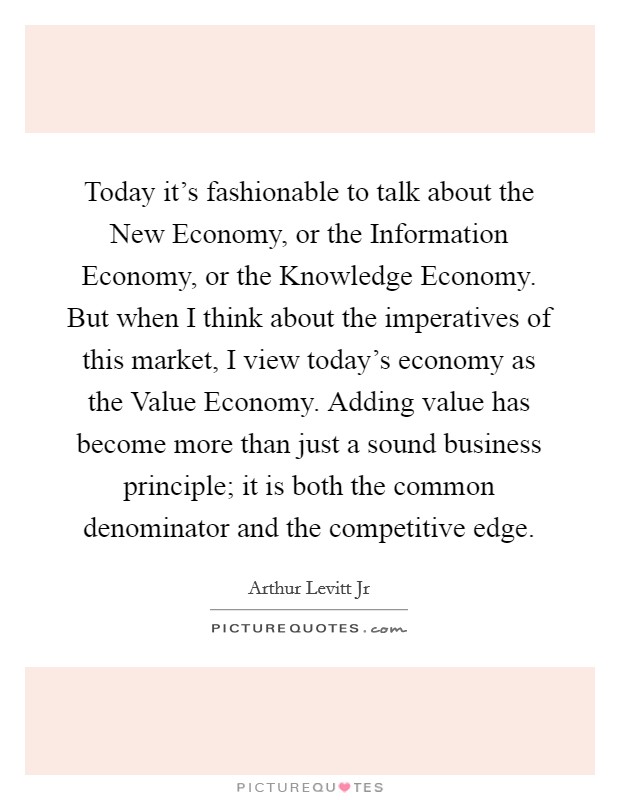 Today it's fashionable to talk about the New Economy, or the Information Economy, or the Knowledge Economy. But when I think about the imperatives of this market, I view today's economy as the Value Economy. Adding value has become more than just a sound business principle; it is both the common denominator and the competitive edge. Picture Quote #1