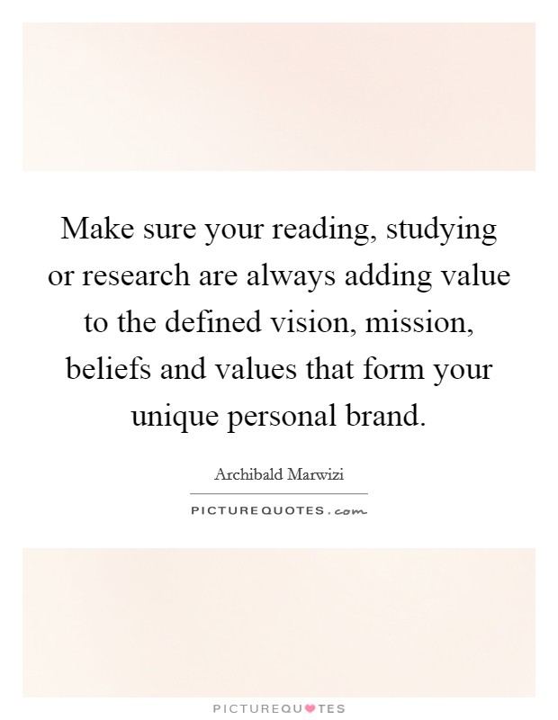 Make sure your reading, studying or research are always adding value to the defined vision, mission, beliefs and values that form your unique personal brand. Picture Quote #1
