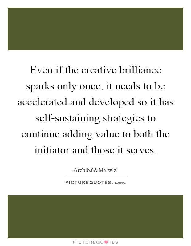 Even if the creative brilliance sparks only once, it needs to be accelerated and developed so it has self-sustaining strategies to continue adding value to both the initiator and those it serves. Picture Quote #1