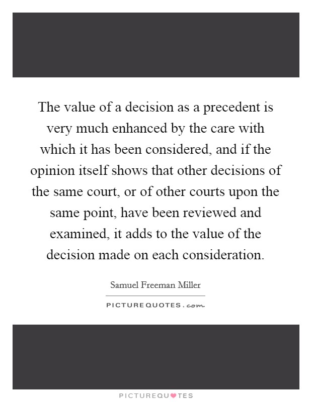 The value of a decision as a precedent is very much enhanced by the care with which it has been considered, and if the opinion itself shows that other decisions of the same court, or of other courts upon the same point, have been reviewed and examined, it adds to the value of the decision made on each consideration. Picture Quote #1