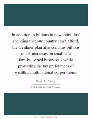 In addition to billions in new ‘stimulus’ spending that our country can’t afford, the Geithner plan also contains billions in tax increases on small and family-owned businesses while protecting the tax preferences of wealthy, multinational corporations Picture Quote #1