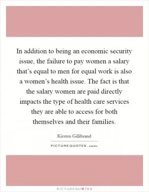 In addition to being an economic security issue, the failure to pay women a salary that’s equal to men for equal work is also a women’s health issue. The fact is that the salary women are paid directly impacts the type of health care services they are able to access for both themselves and their families Picture Quote #1