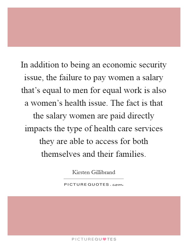 In addition to being an economic security issue, the failure to pay women a salary that's equal to men for equal work is also a women's health issue. The fact is that the salary women are paid directly impacts the type of health care services they are able to access for both themselves and their families. Picture Quote #1