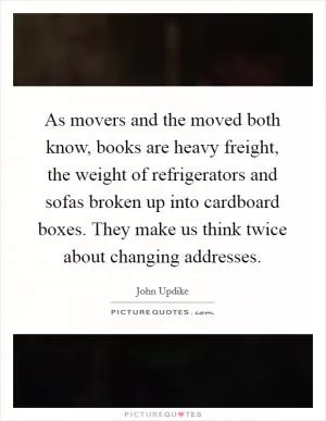 As movers and the moved both know, books are heavy freight, the weight of refrigerators and sofas broken up into cardboard boxes. They make us think twice about changing addresses Picture Quote #1