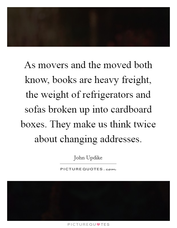 As movers and the moved both know, books are heavy freight, the weight of refrigerators and sofas broken up into cardboard boxes. They make us think twice about changing addresses. Picture Quote #1