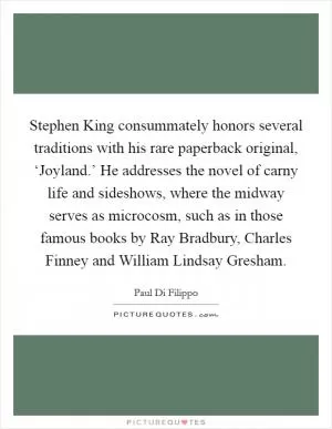 Stephen King consummately honors several traditions with his rare paperback original, ‘Joyland.’ He addresses the novel of carny life and sideshows, where the midway serves as microcosm, such as in those famous books by Ray Bradbury, Charles Finney and William Lindsay Gresham Picture Quote #1