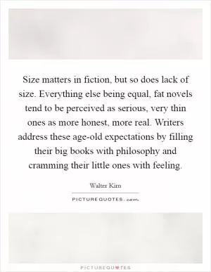 Size matters in fiction, but so does lack of size. Everything else being equal, fat novels tend to be perceived as serious, very thin ones as more honest, more real. Writers address these age-old expectations by filling their big books with philosophy and cramming their little ones with feeling Picture Quote #1