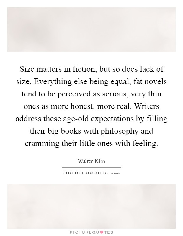 Size matters in fiction, but so does lack of size. Everything else being equal, fat novels tend to be perceived as serious, very thin ones as more honest, more real. Writers address these age-old expectations by filling their big books with philosophy and cramming their little ones with feeling. Picture Quote #1