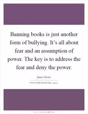 Banning books is just another form of bullying. It’s all about fear and an assumption of power. The key is to address the fear and deny the power Picture Quote #1