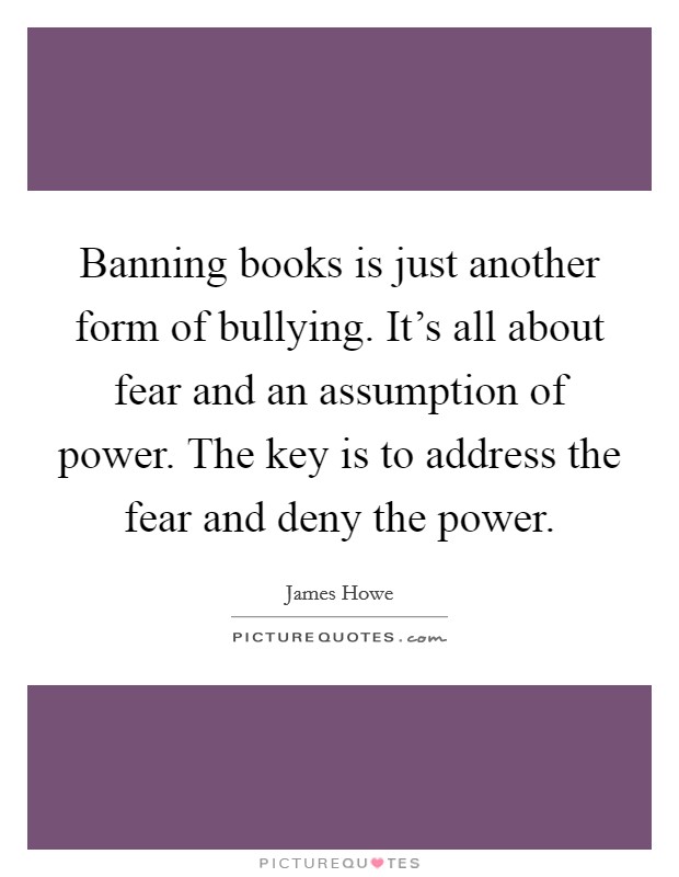 Banning books is just another form of bullying. It's all about fear and an assumption of power. The key is to address the fear and deny the power. Picture Quote #1