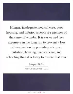 Hunger, inadequate medical care, poor housing, and inferior schools are enemies of the sense of wonder. It is easier and less expensive in the long run to prevent a loss of imagination by providing adequate nutrition, housing, medical care, and schooling than it is to try to restore that loss Picture Quote #1