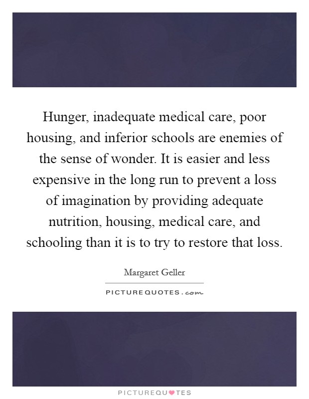 Hunger, inadequate medical care, poor housing, and inferior schools are enemies of the sense of wonder. It is easier and less expensive in the long run to prevent a loss of imagination by providing adequate nutrition, housing, medical care, and schooling than it is to try to restore that loss. Picture Quote #1