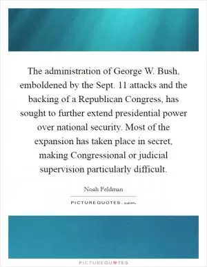 The administration of George W. Bush, emboldened by the Sept. 11 attacks and the backing of a Republican Congress, has sought to further extend presidential power over national security. Most of the expansion has taken place in secret, making Congressional or judicial supervision particularly difficult Picture Quote #1