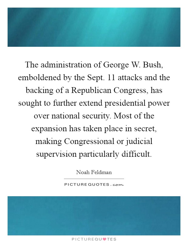 The administration of George W. Bush, emboldened by the Sept. 11 attacks and the backing of a Republican Congress, has sought to further extend presidential power over national security. Most of the expansion has taken place in secret, making Congressional or judicial supervision particularly difficult. Picture Quote #1