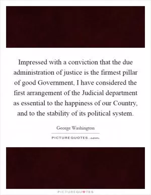 Impressed with a conviction that the due administration of justice is the firmest pillar of good Government, I have considered the first arrangement of the Judicial department as essential to the happiness of our Country, and to the stability of its political system Picture Quote #1