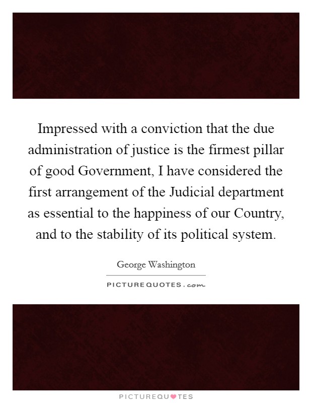 Impressed with a conviction that the due administration of justice is the firmest pillar of good Government, I have considered the first arrangement of the Judicial department as essential to the happiness of our Country, and to the stability of its political system. Picture Quote #1