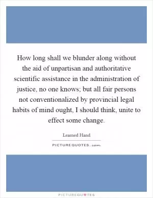 How long shall we blunder along without the aid of unpartisan and authoritative scientific assistance in the administration of justice, no one knows; but all fair persons not conventionalized by provincial legal habits of mind ought, I should think, unite to effect some change Picture Quote #1