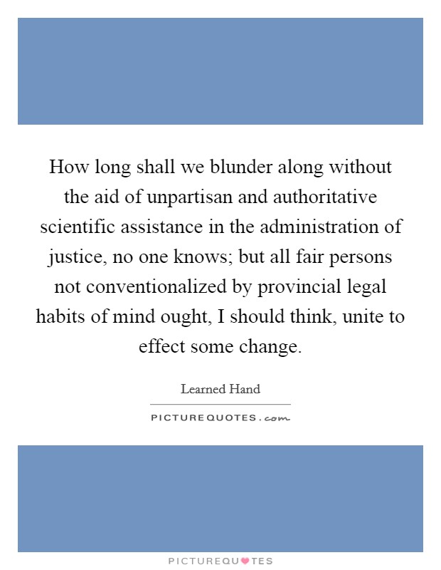 How long shall we blunder along without the aid of unpartisan and authoritative scientific assistance in the administration of justice, no one knows; but all fair persons not conventionalized by provincial legal habits of mind ought, I should think, unite to effect some change. Picture Quote #1