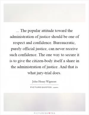 ... The popular attitude toward the administration of justice should be one of respect and confidence. Bureaucratic, purely official justice, can never receive such confidence. The one way to secure it is to give the citizen-body itself a share in the administration of justice. And that is what jury-trial does Picture Quote #1