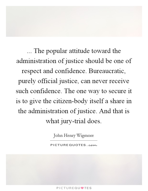 ... The popular attitude toward the administration of justice should be one of respect and confidence. Bureaucratic, purely official justice, can never receive such confidence. The one way to secure it is to give the citizen-body itself a share in the administration of justice. And that is what jury-trial does. Picture Quote #1