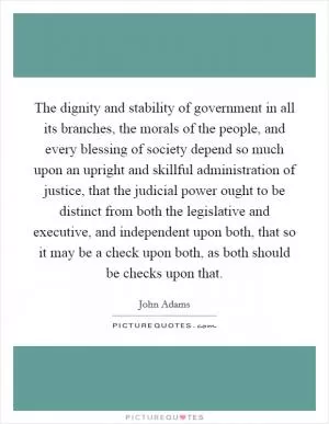 The dignity and stability of government in all its branches, the morals of the people, and every blessing of society depend so much upon an upright and skillful administration of justice, that the judicial power ought to be distinct from both the legislative and executive, and independent upon both, that so it may be a check upon both, as both should be checks upon that Picture Quote #1