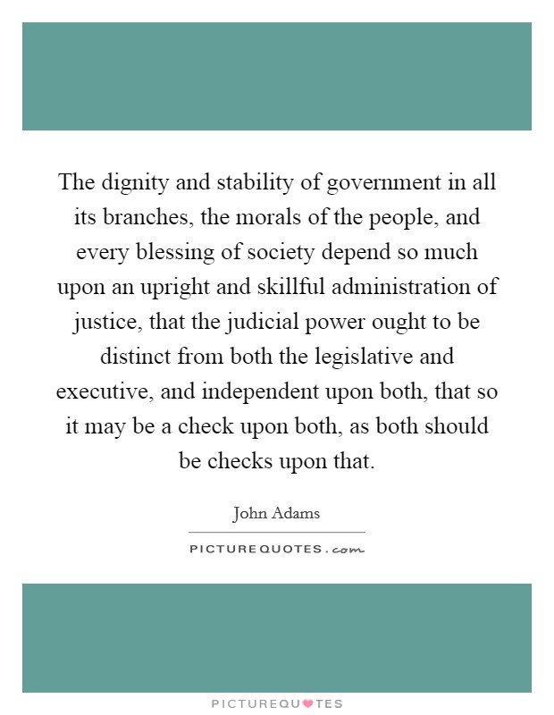 The dignity and stability of government in all its branches, the morals of the people, and every blessing of society depend so much upon an upright and skillful administration of justice, that the judicial power ought to be distinct from both the legislative and executive, and independent upon both, that so it may be a check upon both, as both should be checks upon that. Picture Quote #1