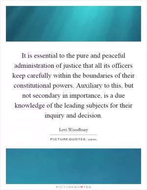 It is essential to the pure and peaceful administration of justice that all its officers keep carefully within the boundaries of their constitutional powers. Auxiliary to this, but not secondary in importance, is a due knowledge of the leading subjects for their inquiry and decision Picture Quote #1