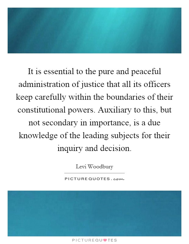 It is essential to the pure and peaceful administration of justice that all its officers keep carefully within the boundaries of their constitutional powers. Auxiliary to this, but not secondary in importance, is a due knowledge of the leading subjects for their inquiry and decision. Picture Quote #1
