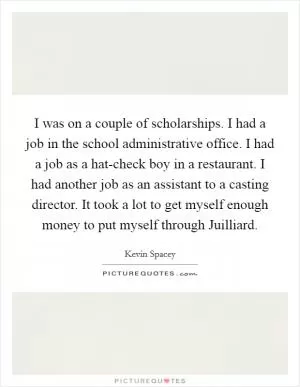 I was on a couple of scholarships. I had a job in the school administrative office. I had a job as a hat-check boy in a restaurant. I had another job as an assistant to a casting director. It took a lot to get myself enough money to put myself through Juilliard Picture Quote #1