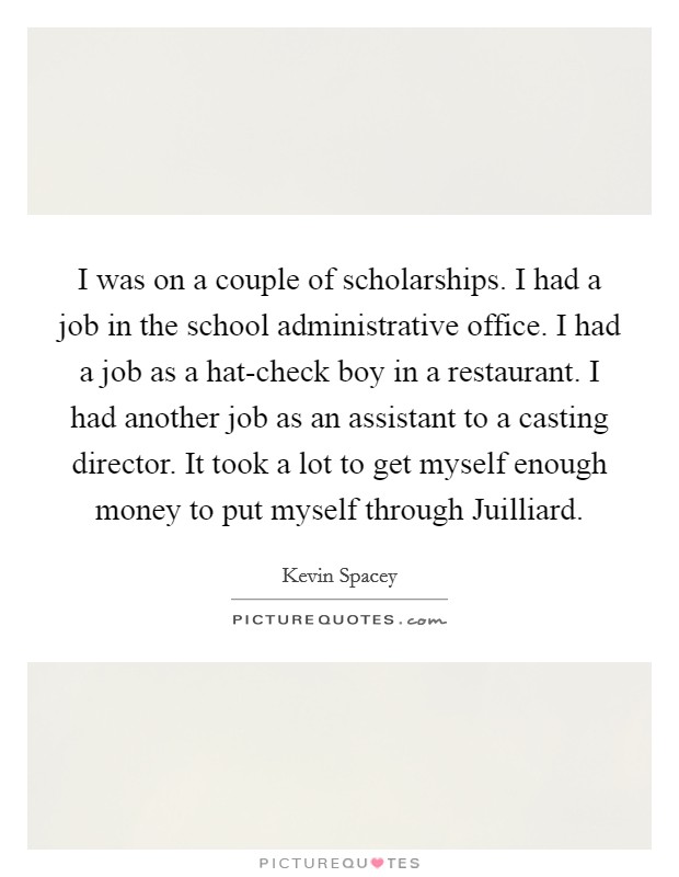 I was on a couple of scholarships. I had a job in the school administrative office. I had a job as a hat-check boy in a restaurant. I had another job as an assistant to a casting director. It took a lot to get myself enough money to put myself through Juilliard. Picture Quote #1