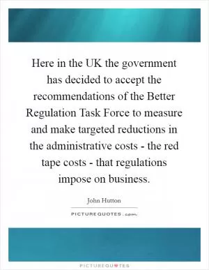 Here in the UK the government has decided to accept the recommendations of the Better Regulation Task Force to measure and make targeted reductions in the administrative costs - the red tape costs - that regulations impose on business Picture Quote #1