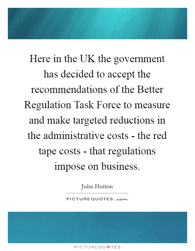 Here in the UK the government has decided to accept the recommendations of the Better Regulation Task Force to measure and make targeted reductions in the administrative costs - the red tape costs - that regulations impose on business. Picture Quote #1