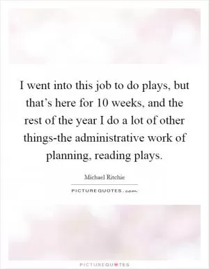 I went into this job to do plays, but that’s here for 10 weeks, and the rest of the year I do a lot of other things-the administrative work of planning, reading plays Picture Quote #1