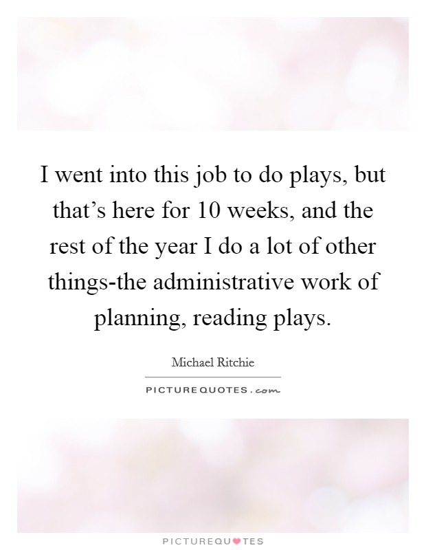 I went into this job to do plays, but that's here for 10 weeks, and the rest of the year I do a lot of other things-the administrative work of planning, reading plays. Picture Quote #1