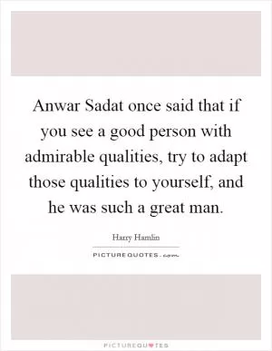 Anwar Sadat once said that if you see a good person with admirable qualities, try to adapt those qualities to yourself, and he was such a great man Picture Quote #1