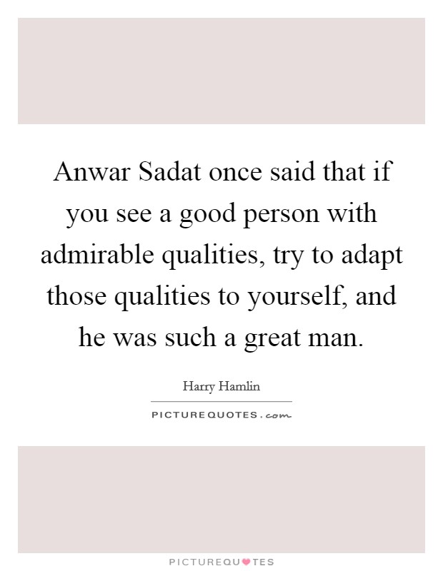 Anwar Sadat once said that if you see a good person with admirable qualities, try to adapt those qualities to yourself, and he was such a great man. Picture Quote #1
