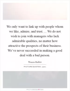 We only want to link up with people whom we like, admire, and trust. ... We do not wish to join with managers who lack admirable qualities, no matter how attractive the prospects of their business. We’ve never succeeded in making a good deal with a bad person Picture Quote #1