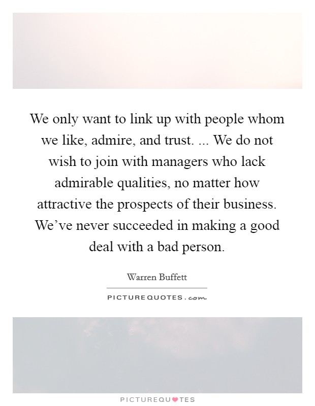 We only want to link up with people whom we like, admire, and trust. ... We do not wish to join with managers who lack admirable qualities, no matter how attractive the prospects of their business. We've never succeeded in making a good deal with a bad person. Picture Quote #1