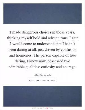 I made dangerous choices in those years, thinking myself bold and adventurous. Later I would come to understand that I hadn’t been daring at all, just driven by confusion and hormones. The person capable of true daring, I knew now, possessed two admirable qualities: curiosity and courage Picture Quote #1