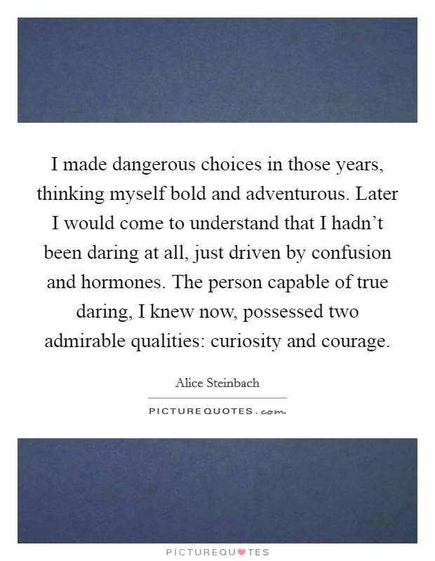I made dangerous choices in those years, thinking myself bold and adventurous. Later I would come to understand that I hadn't been daring at all, just driven by confusion and hormones. The person capable of true daring, I knew now, possessed two admirable qualities: curiosity and courage. Picture Quote #1