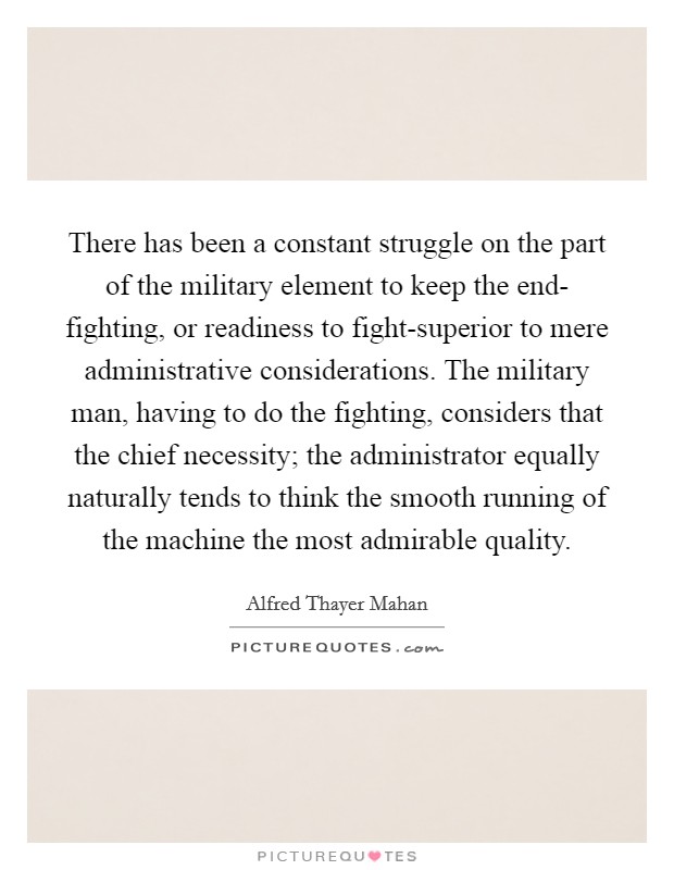 There has been a constant struggle on the part of the military element to keep the end- fighting, or readiness to fight-superior to mere administrative considerations. The military man, having to do the fighting, considers that the chief necessity; the administrator equally naturally tends to think the smooth running of the machine the most admirable quality. Picture Quote #1
